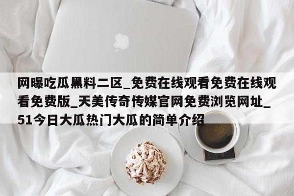 网曝吃瓜黑料二区_免费在线观看免费在线观看免费版_天美传奇传媒官网免费浏览网址_51今日大瓜热门大瓜的简单介绍