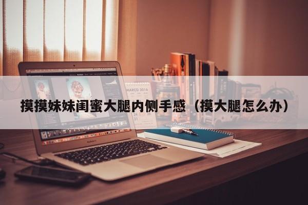 摸摸妹妹闺蜜大腿内侧手感（摸大腿怎么办）