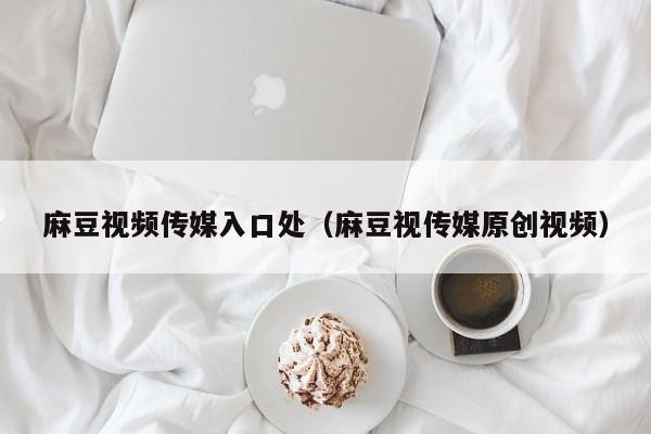麻豆视频传媒入口处（麻豆视传媒原创视频）