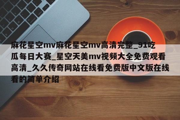 麻花星空mv麻花星空mv高清完整_91吃瓜每日大赛_星空天美mv视频大全免费观看高清_久久传奇网站在线看免费版中文版在线看的简单介绍