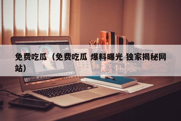 免费吃瓜（免费吃瓜 爆料曝光 独家揭秘网站）