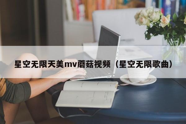 星空无限天美mv蘑菇视频（星空无限歌曲）