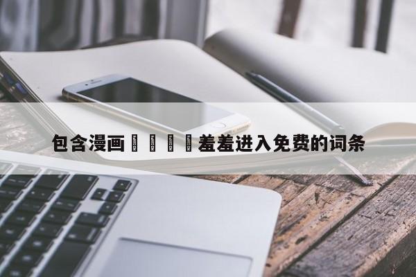 包含漫画🈲羞羞进入免费的词条