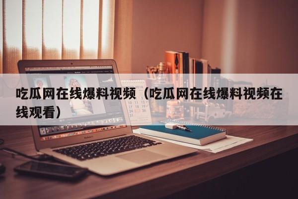 吃瓜网在线爆料视频（吃瓜网在线爆料视频在线观看）