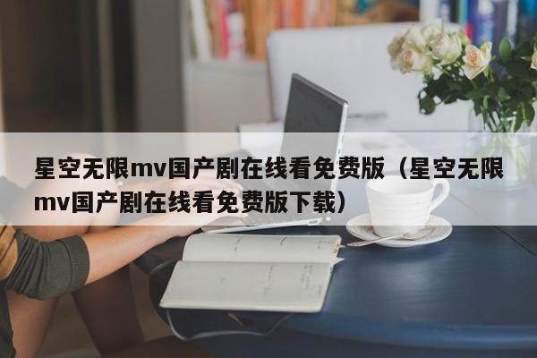 星空无限mv国产剧在线看免费版（星空无限mv国产剧在线看免费版下载）