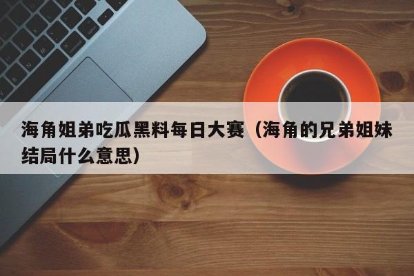 海角姐弟吃瓜黑料每日大赛（海角的兄弟姐妹结局什么意思）