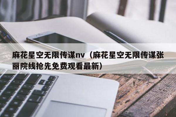 麻花星空无限传谋nv（麻花星空无限传谋张丽院线抢先免费观看最新）