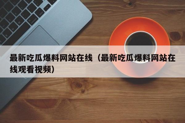 最新吃瓜爆料网站在线（最新吃瓜爆料网站在线观看视频）